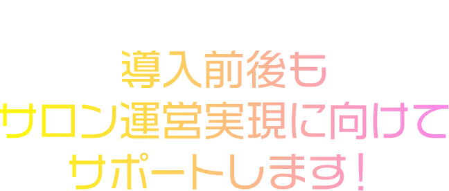 常に万全のフォロー体制で導入前後もサロン運営実現に向けてサポートします！